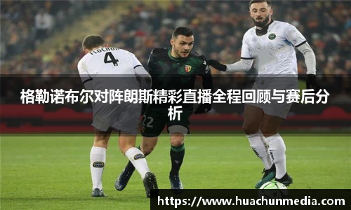 格勒诺布尔对阵朗斯精彩直播全程回顾与赛后分析